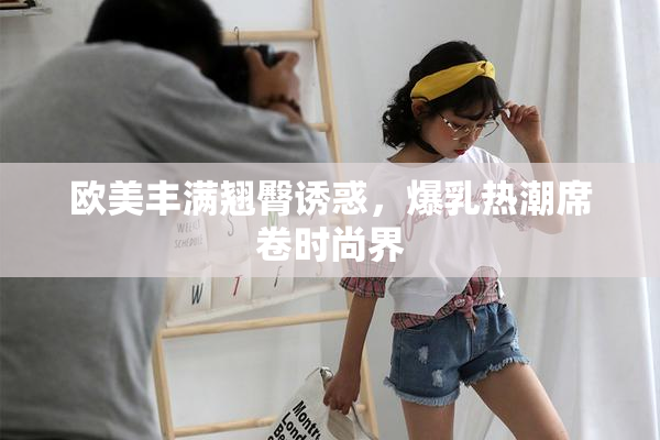 欧美丰满翘臀诱惑，爆乳热潮席卷时尚界