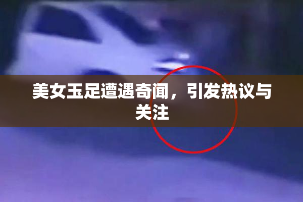美女玉足遭遇奇闻，引发热议与关注