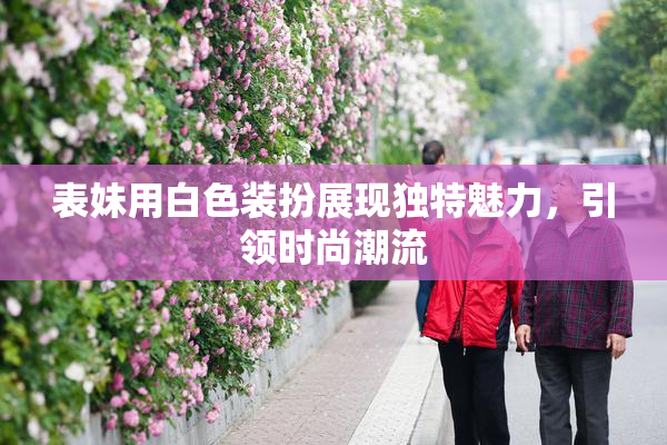 表妹用白色装扮展现独特魅力，引领时尚潮流