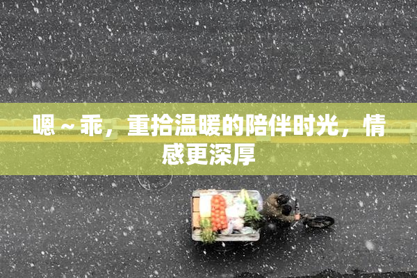 嗯～乖，重拾温暖的陪伴时光，情感更深厚