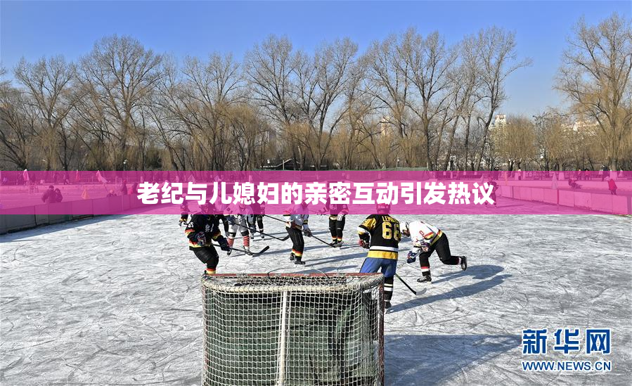 老纪与儿媳妇的亲密互动引发热议