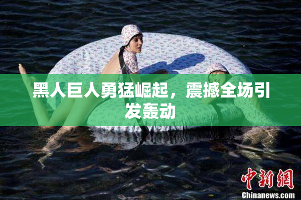 黑人巨人勇猛崛起，震撼全场引发轰动