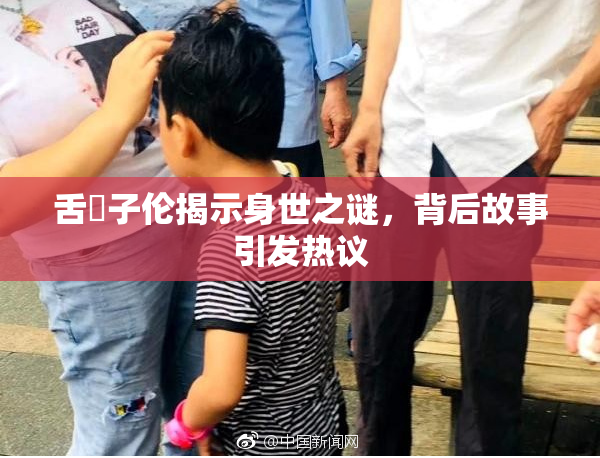 舌乚子伦揭示身世之谜，背后故事引发热议