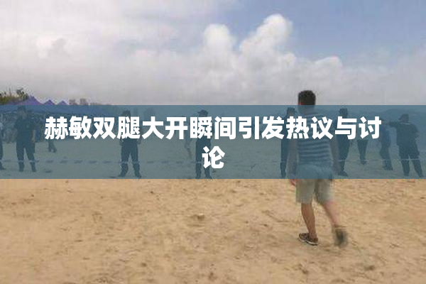 赫敏双腿大开瞬间引发热议与讨论