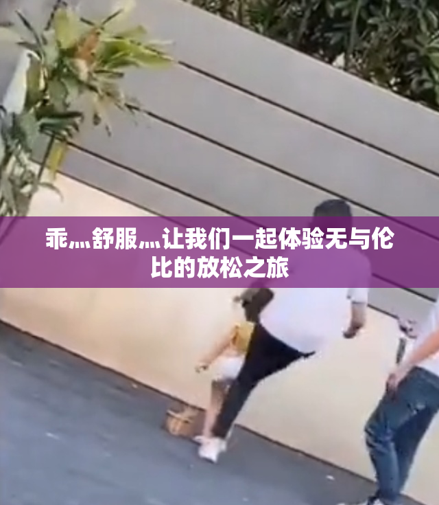 乖灬舒服灬让我们一起体验无与伦比的放松之旅