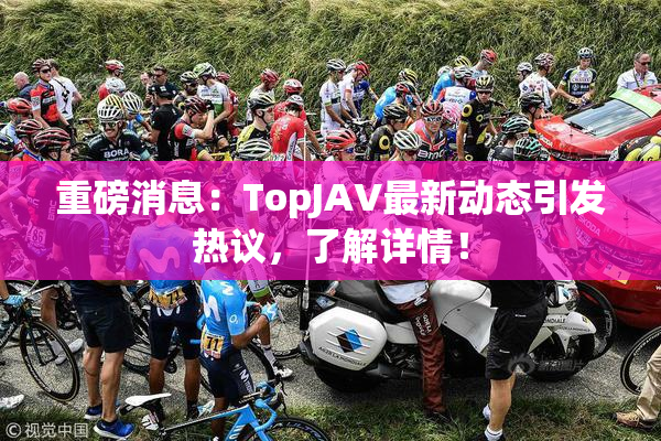 重磅消息：TopJAV最新动态引发热议，了解详情！