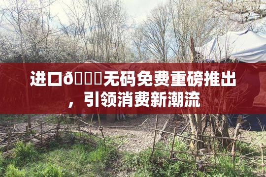 进口🔞无码免费重磅推出，引领消费新潮流