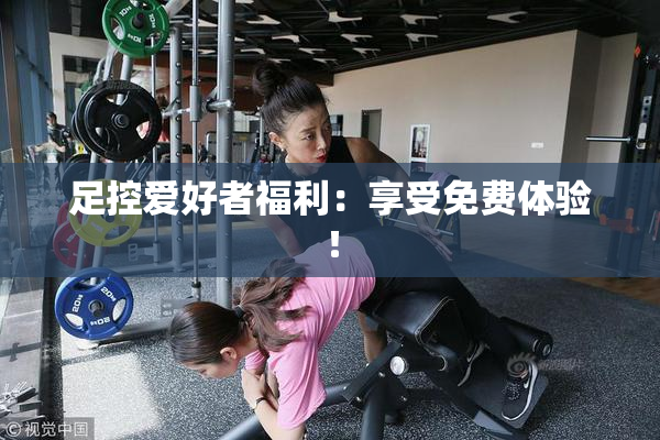 足控爱好者福利：享受免费体验！