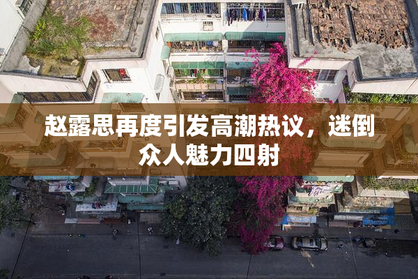 赵露思再度引发高潮热议，迷倒众人魅力四射