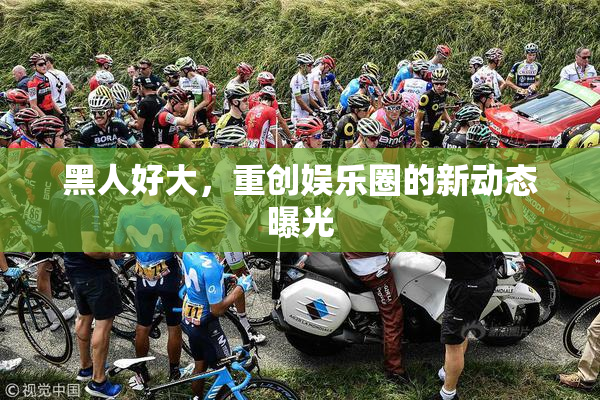 黑人好大，重创娱乐圈的新动态曝光