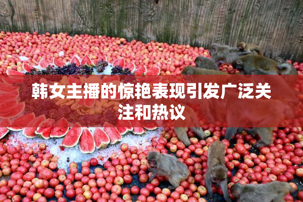 韩女主播的惊艳表现引发广泛关注和热议