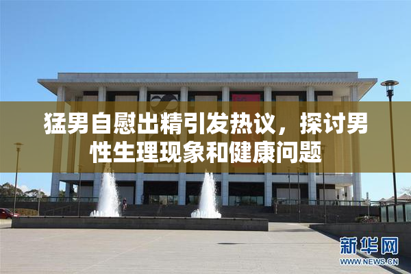 猛男自慰出精引发热议，探讨男性生理现象和健康问题