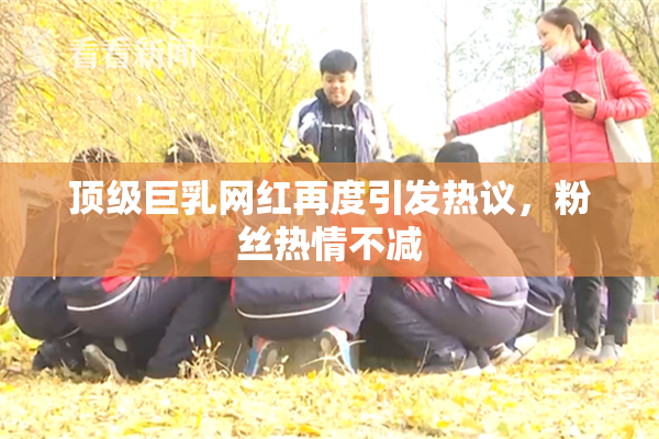 顶级巨乳网红再度引发热议，粉丝热情不减