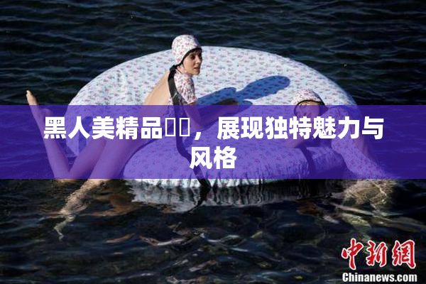 黑人美精品❌‌，展现独特魅力与风格