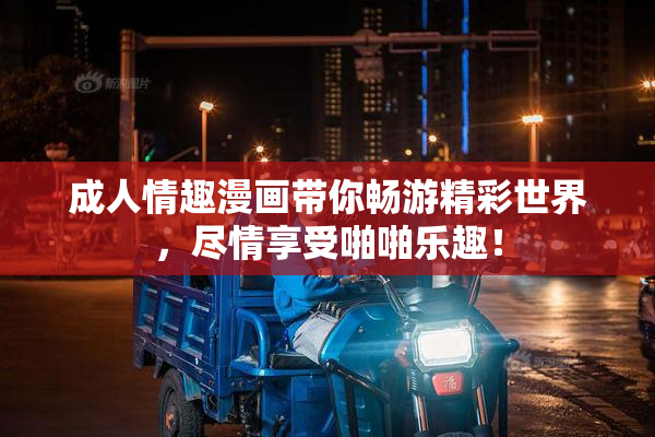 成人情趣漫画带你畅游精彩世界，尽情享受啪啪乐趣！