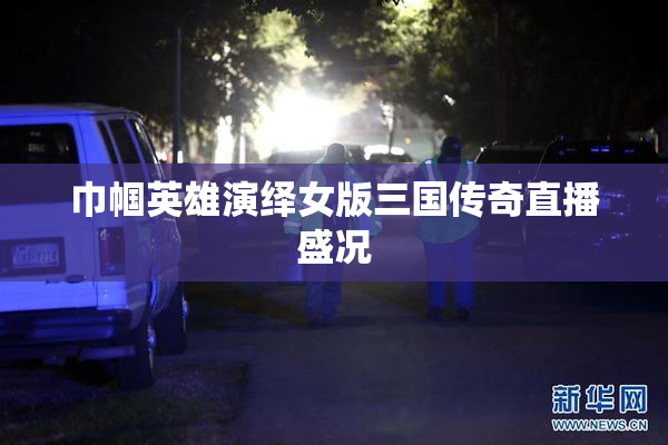 巾帼英雄演绎女版三国传奇直播盛况