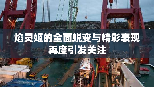 焰灵姬的全面蜕变与精彩表现再度引发关注