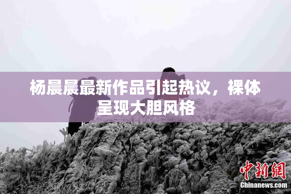 杨晨晨最新作品引起热议，裸体呈现大胆风格