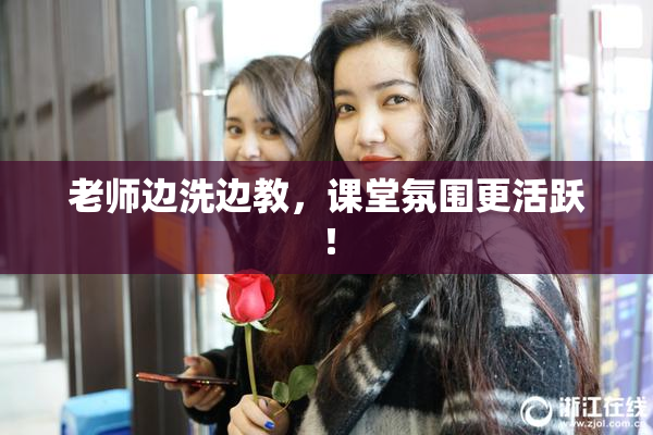 老师边洗边教，课堂氛围更活跃！