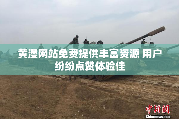 黄漫网站免费提供丰富资源 用户纷纷点赞体验佳