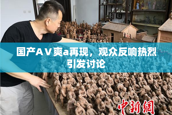 国产AⅤ爽a再现，观众反响热烈引发讨论