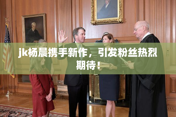 jk杨晨携手新作，引发粉丝热烈期待！