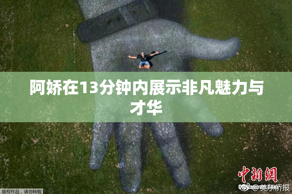 阿娇在13分钟内展示非凡魅力与才华