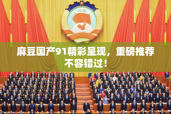 麻豆国产91精彩呈现，重磅推荐不容错过！