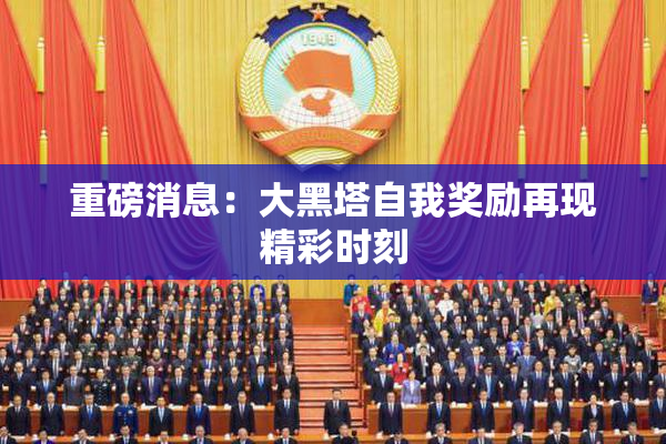 重磅消息：大黑塔自我奖励再现精彩时刻