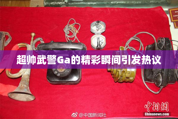超帅武警Ga的精彩瞬间引发热议