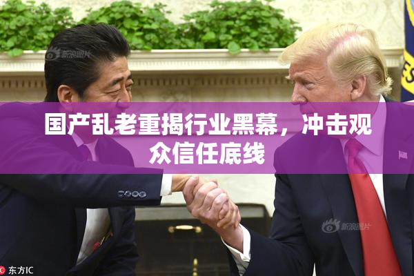 国产乱老重揭行业黑幕，冲击观众信任底线