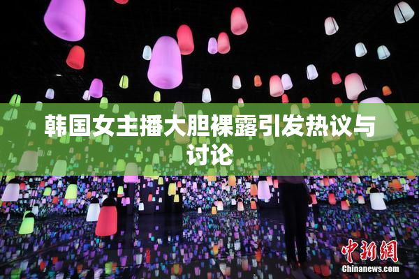 韩国女主播大胆裸露引发热议与讨论