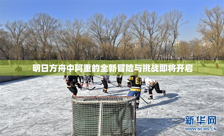 明日方舟中阿重的全新冒险与挑战即将开启