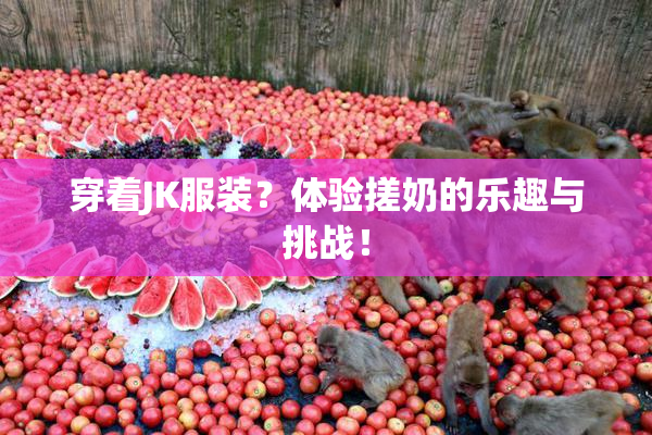 穿着JK服装？体验搓奶的乐趣与挑战！