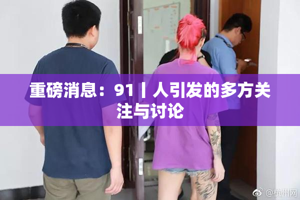重磅消息：91丨人引发的多方关注与讨论