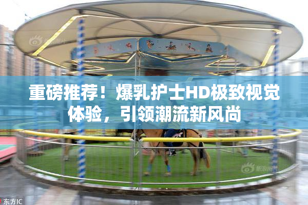 重磅推荐！爆乳护士HD极致视觉体验，引领潮流新风尚