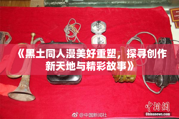 《黑土同人漫美好重塑，探寻创作新天地与精彩故事》