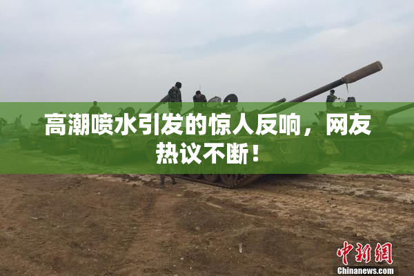 高潮喷水引发的惊人反响，网友热议不断！