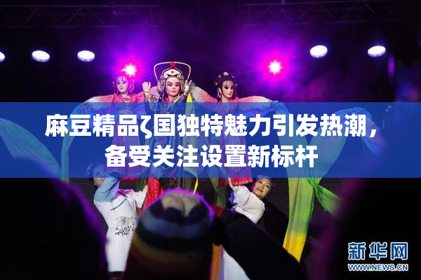 麻豆精品ζ国独特魅力引发热潮，备受关注设置新标杆