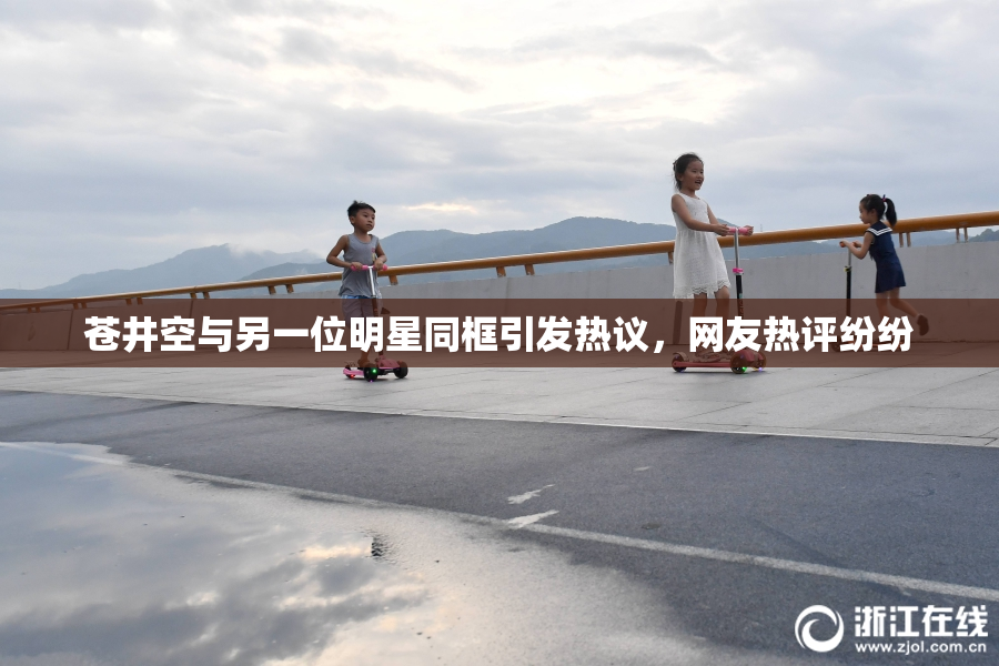 苍井空与另一位明星同框引发热议，网友热评纷纷