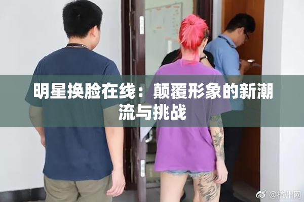 明星换脸在线：颠覆形象的新潮流与挑战