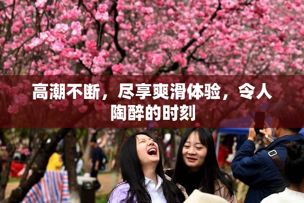 高潮不断，尽享爽滑体验，令人陶醉的时刻