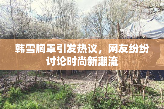 韩雪胸罩引发热议，网友纷纷讨论时尚新潮流