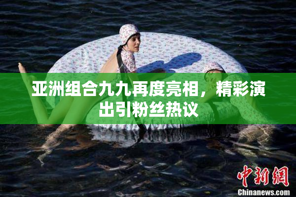 亚洲组合九九再度亮相，精彩演出引粉丝热议