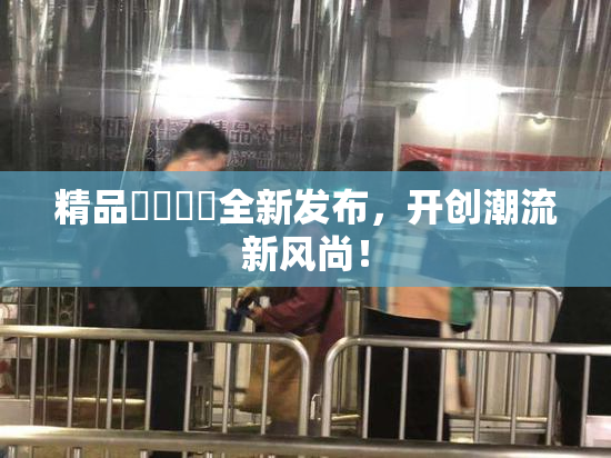 精品❌‌❌‌全新发布，开创潮流新风尚！