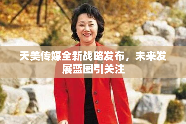 天美传媒全新战略发布，未来发展蓝图引关注