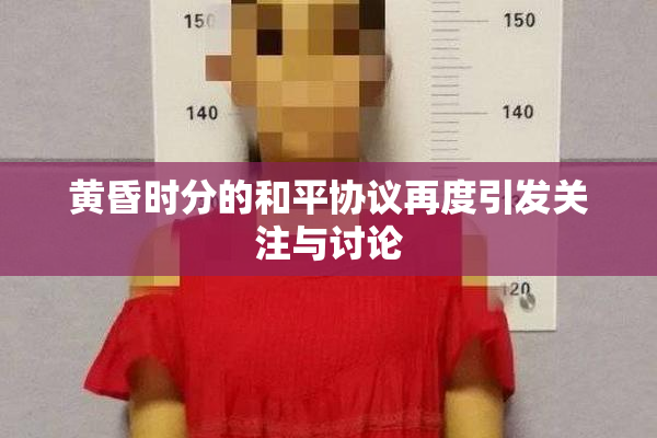 黄昏时分的和平协议再度引发关注与讨论