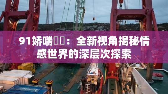 91娇喘❌‌：全新视角揭秘情感世界的深层次探索