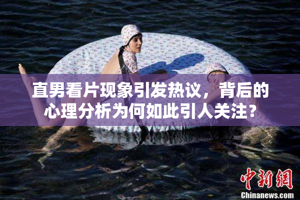 直男看片现象引发热议，背后的心理分析为何如此引人关注？