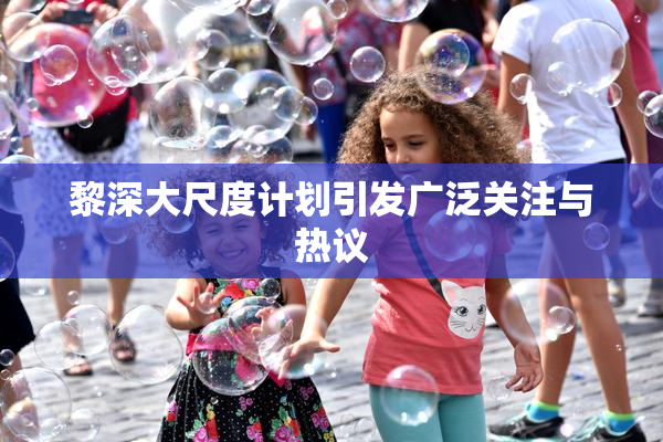 黎深大尺度计划引发广泛关注与热议